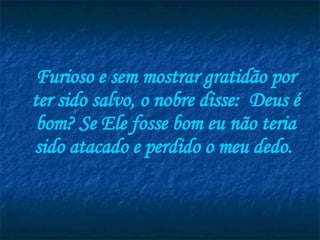 Furioso e sem mostrar gratidão por ter sido salvo, o nobre disse:  Deus é bom? Se Ele fosse bom eu não teria sido atacado e perdido o meu dedo.  