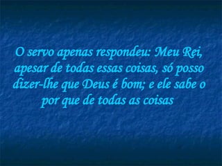 O servo apenas respondeu: Meu Rei, apesar de todas essas coisas, só posso dizer-lhe que Deus é bom; e ele sabe o por que de todas as coisas  