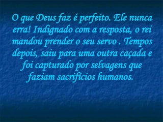 O que Deus faz é perfeito. Ele nunca erra! Indignado com a resposta, o rei mandou prender o seu servo . Tempos depois, saiu para uma outra caçada e foi capturado por selvagens que faziam sacrifícios humanos.  