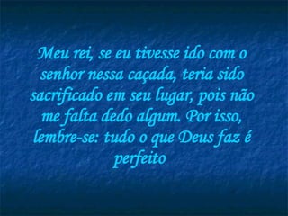 Meu rei, se eu tivesse ido com o senhor nessa caçada, teria sido sacrificado em seu lugar, pois não me falta dedo algum. Por isso, lembre-se: tudo o que Deus faz é perfeito  