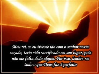 Meu rei, se eu tivesse ido com o senhor nessa
caçada, teria sido sacrificado em seu lugar, pois
não me falta dedo algum. Por isso, lembre-se:
tudo o que Deus faz é perfeito
 