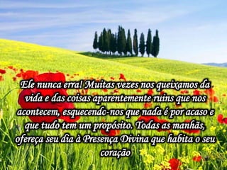 Ele nunca erra! Muitas vezes nos queixamos da
vida e das coisas aparentemente ruins que nos
acontecem, esquecendo-nos que nada é por acaso e
que tudo tem um propósito. Todas as manhãs,
ofereça seu dia à Presença Divina que habita o seu
coração
 