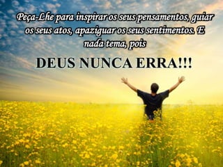 Peça-Lhe para inspirar os seus pensamentos, guiar
os seus atos, apaziguar os seus sentimentos. E
nada tema, pois
DEUS NUNCA ERRA!!!
 