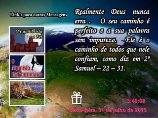 sexta-feira, 31 de julho de 2015
3:49:08
Link’s para outras Mensagens
Realmente Deus nunca
erra . O seu caminho é
perfeito e a sua palavra
sem impureza. Ele é o
caminho de todos que nele
confiam, como diz em 2º
Samuel – 22 – 31.
 