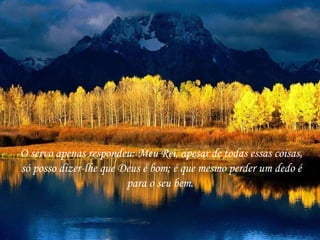 O servo apenas respondeu: Meu Rei, apesar de todas essas coisas, só posso dizer-lhe que Deus é bom; é que mesmo perder um dedo é para o seu bem.  