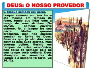 2. Isaque semeou em Gerar.
Isaque semeou em sua terra
até mesmo em tempos de
fome, tendo que lidar com a
inveja de seus vizinhos (Gn
26.12). Semear envolve
esforço, fé, e Isaque fez sua
parte. Muitos querem
prosperar, mas não querem
semear no Reino de Deus.
Pessoas que já não dão seus
dízimos nem suas ofertas, mas
querem colher. Mesmo em
tempos de crise econômica,
não deixe de semear, pois ao
seu tempo você colherá. Deus
abençoou as sementes de
Isaque e a colheita foi farta (Gn
26.12).
DEUS: O NOSSO PROVEDOR
 