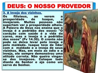 3. A inveja dos vizinhos.
Os filisteus, ao verem a
prosperidade de Isaque, o
invejaram. Muitas pessoas não
suportam ver a prosperidade alheia.
A Palavra de Deus nos ensina que a
inveja é a podridão dos ossos: "O
coração com saúde é a vida da
carne, mas a inveja é a podridão
dos ossos" (Pv 14.30). O crente não
pode se deixa levar pela inveja e
pela maldade. Isaque teve de lidar
com a maldade e a inveja de seus
vizinhos. Mas, em meio ao ódio e a
inveja, ele sempre demonstrou uma
atitude correta. Não queira vingar-
se dos invejosos. Coloque tudo
diante do Senhor e aja como um
servo do Senhor.
DEUS: O NOSSO PROVEDOR
 
