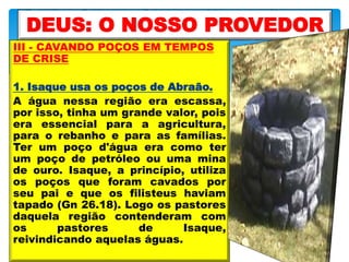 III - CAVANDO POÇOS EM TEMPOS
DE CRISE
1. Isaque usa os poços de Abraão.
A água nessa região era escassa,
por isso, tinha um grande valor, pois
era essencial para a agricultura,
para o rebanho e para as famílias.
Ter um poço d'água era como ter
um poço de petróleo ou uma mina
de ouro. Isaque, a princípio, utiliza
os poços que foram cavados por
seu pai e que os filisteus haviam
tapado (Gn 26.18). Logo os pastores
daquela região contenderam com
os pastores de Isaque,
reivindicando aquelas águas.
DEUS: O NOSSO PROVEDOR
 