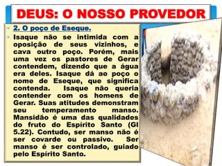  2. O poço de Eseque.
 Isaque não se intimida com a
oposição de seus vizinhos, e
cava outro poço. Porém, mais
uma vez os pastores de Gerar
contendem, dizendo que a água
era deles. Isaque dá ao poço o
nome de Eseque, que significa
contenda. Isaque não queria
contender com os homens de
Gerar. Suas atitudes demonstram
seu temperamento manso.
Mansidão é uma das qualidades
do fruto do Espírito Santo (Gl
5.22). Contudo, ser manso não é
ser covarde ou passivo. Ser
manso é ser controlado, guiado
pelo Espírito Santo.
DEUS: O NOSSO PROVEDOR
 