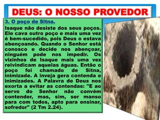 3. O poço de Sitna.
Isaque não desiste dos seus poços.
Ele cava outro poço e mais uma vez
é bem-sucedido, pois Deus o estava
abençoando. Quando o Senhor está
conosco e decide nos abençoar,
ninguém pode nos impedir. Os
vizinhos de Isaque mais uma vez
reivindicam aquelas águas. Então o
poço foi chamado de Sitna,
inimizade. A inveja gera contenda e
inimizades. A Palavra de Deus nos
exorta a evitar as contendas: "E ao
servo do Senhor não convém
contender, mas, sim, ser manso
para com todos, apto para ensinar,
sofredor" (2 Tm 2.24).
DEUS: O NOSSO PROVEDOR
 