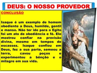 CONCLUSÃO
Isaque é um exemplo de homem
obediente a Deus, humilde, gentil
e manso. Não ter ido para o Egito
foi um ato de obediência e fé. Ele
mostrou confiar na provisão
divina, mesmo em tempos de
escassez. Isaque confiou em
Deus, fez a sua parte, semeou a
terra, cavou poços e
experimentou a bênção e o
milagre em sua vida.
DEUS: O NOSSO PROVEDOR
 