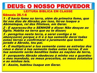 LEITURA BÍBLICA EM CLASSE
Gênesis 26.1-6
1 - E havia fome na terra, além da primeira fome, que
foi nos dias de Abraão; por isso, foi-se Isaque a
Abimeleque, rei dos filisteus, em Gerar.
2 - E apareceu-lhe o SENHOR e disse: Não desças ao
Egito. Habita na terra que eu te disser;
3 - peregrina nesta terra, e serei contigo e te
abençoarei; porque a ti e à tua semente darei todas
estas terras e confirmarei o juramento que tenho
jurado a Abraão, teu pai.
4 - E multiplicarei a tua semente como as estrelas dos
céus e darei à tua semente todas estas terras. E em
tua semente serão benditas todas as nações da terra,
5 - porquanto Abraão obedeceu à minha voz e guardou
o meu mandado, os meus preceitos, os meus estatutos
e as minhas leis.
6 - Assim, habitou Isaque em Gerar.
DEUS: O NOSSO PROVEDOR
 