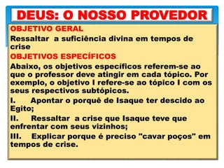 OBJETIVO GERAL
Ressaltar a suficiência divina em tempos de
crise
OBJETIVOS ESPECÍFICOS
Abaixo, os objetivos específicos referem-se ao
que o professor deve atingir em cada tópico. Por
exemplo, o objetivo I refere-se ao tópico I com os
seus respectivos subtópicos.
I. Apontar o porquê de Isaque ter descido ao
Egito;
II. Ressaltar a crise que Isaque teve que
enfrentar com seus vizinhos;
III. Explicar porque é preciso "cavar poços" em
tempos de crise.
DEUS: O NOSSO PROVEDOR
 