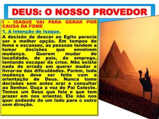 I - ISAQUE VAI PARA GERAR POR
CAUSA DA FOME
1. A intenção de Isaque.
A decisão de descer ao Egito parecia
ser a melhor opção. Em tempos de
fome e escassez, as pessoas tendem a
tomar decisões que envolvem
mudança. Querem mudar de
localidade, de país, de emprego,
tentando escapar da crise. Não existe
nada de errado em querer mudar e
livrar-se das dificuldades. Porém, toda
mudança deve ser feita com a
orientação de Deus. Nunca tome
decisões sem antes orar e consultar
ao Senhor. Ouça a voz do Pai Celeste.
Temos um Deus que fala e que tem
prazer em nos orientar. Ele não nos
quer andando de um lado para o outro
sem direção.
DEUS: O NOSSO PROVEDOR
 