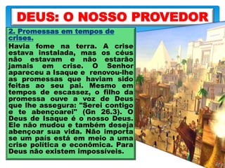 2. Promessas em tempos de
crises.
Havia fome na terra. A crise
estava instalada, mas os céus
não estavam e não estarão
jamais em crise. O Senhor
apareceu a Isaque e renovou-lhe
as promessas que haviam sido
feitas ao seu pai. Mesmo em
tempos de escassez, o filho da
promessa ouve a voz de Deus
que lhe assegura: "Serei contigo
e te abençoarei" (Gn 26.3). O
Deus de Isaque é o nosso Deus.
Ele não mudou e também deseja
abençoar sua vida. Não importa
se um país está em meio a uma
crise política e econômica. Para
Deus não existem impossíveis.
DEUS: O NOSSO PROVEDOR
 