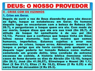 II - CRISE COM OS VIZINHOS
1. Crise em Gerar.
Depois de ouvir a voz de Deus dizendo-lhe para não descer
ao Egito, Isaque se estabeleceu em Gerar. Os homens
daquele lugar se encantaram com a beleza de Rebeca (Gn
26.7), e perguntaram a Isaque quem era ela. Com medo de
ser morto, Isaque disse que ela era sua irmã (Gn 26.7). A
atitude de Isaque foi semelhante à de seu pai (Gn
12.13). Parece que a confiança que Isaque tinha em Deus
falhou nesse momento. Isso nos mostra que somos
humanos, imperfeitos. Estamos sujeitos a errar nos
momentos de crises. Isaque errou. Abimeleque mostrou a
Isaque o perigo que ele havia corrido, pois qualquer um
daquele lugar poderia ter tomado Rebeca como mulher,
cometendo um grande delito. Uma condição de extrema
escassez de comida. A história bíblica menciona vários
casos de fome durante os dias de Abraão (Gn 12.10), Isaque
(Gn 26.1), José (Gn 41.56,57), Elimeleque e Noemi (Rt 1.1),
Davi (2 Sm 21.1), Elias (1 Rs 18.2), Eliseu (2 Rs 6.25) e do
cerco final de Jerusalém (2 Rs 25.3).
DEUS: O NOSSO PROVEDOR
 