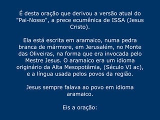 É desta oração que derivou a versão atual do "Pai-Nosso", a prece ecumênica de ISSA (Jesus Cristo). Ela está escrita em aramaico, numa pedra branca de mármore, em Jerusalém, no Monte das Oliveiras, na forma que era invocada pelo Mestre Jesus. O aramaico era um idioma originário da Alta Mesopotâmia, (Século VI ac), e a língua usada pelos povos da região. Jesus sempre falava ao povo em idioma aramaico. Eis a oração: 