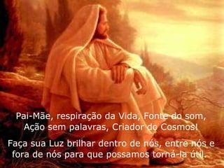 Pai-Mãe, respiração da Vida, Fonte do som, Ação sem palavras, Criador do Cosmos! Faça sua Luz brilhar dentro de nós, entre nós e fora de nós para que possamos torná-la útil.  
