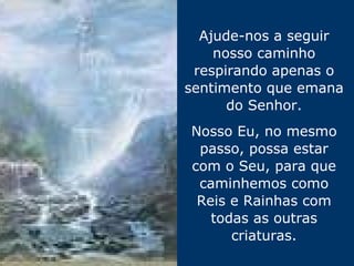 Ajude-nos a seguir nosso caminho respirando apenas o sentimento que emana do Senhor. Nosso Eu, no mesmo passo, possa estar com o Seu, para que caminhemos como Reis e Rainhas com todas as outras criaturas. 