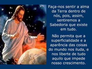 Faça-nos sentir a alma da Terra dentro de nós, pois, assim, sentiremos a Sabedoria que existe em tudo. Não permita que a superficialidade e a aparência das coisas do mundo nos iluda, e nos liberte de tudo aquilo que impede nosso crescimento. 