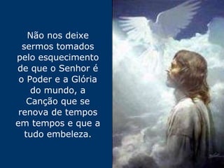 Não nos deixe sermos tomados pelo esquecimento de que o Senhor é o Poder e a Glória do mundo, a Canção que se renova de tempos em tempos e que a tudo embeleza. 