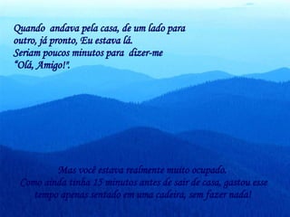 Quando  andava pela casa, de um lado para outro, já pronto, Eu estava lá.  Seriam poucos minutos para  dizer-me  “ Olá, Amigo!".  Mas você estava realmente muito ocupado.  Como ainda tinha 15 minutos antes de sair de casa, gastou esse tempo apenas sentado em uma cadeira, sem fazer nada!   
