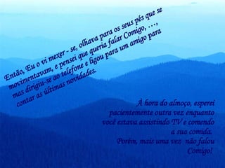 Então, Eu o vi mexer - se, olhava para os seus pés que se movimentavam, e pensei que queria falar Comigo, …,  mas dirigiu-se ao telefone e ligou para um amigo para contar as últimas novidades.  À hora do almoço, esperei pacientemente outra vez enquanto você estava assistindo TV e comendo a sua comida.  Porém, mais uma vez  não falou Comigo!  