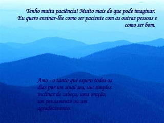 Tenho muita paciência! Muito mais do que pode imaginar.  Eu quero ensinar-lhe como ser paciente com as outras pessoas e como ser bom.   Amo - o tanto que espero todos os dias por um sinal seu, um simples inclinar de cabeça, uma oração, um pensamento ou um agradecimento.  