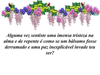 Alguma vez sentiste uma imensa tristeza na
alma e de repente é como se um bálsamo fosse
derramado e uma paz inexplicável invade teu
ser?
 