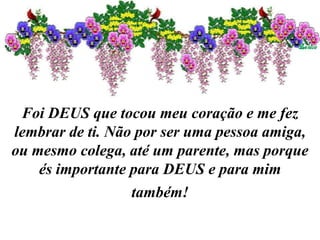 Foi DEUS que tocou meu coração e me fez
lembrar de ti. Não por ser uma pessoa amiga,
ou mesmo colega, até um parente, mas porque
és importante para DEUS e para mim
também!
 