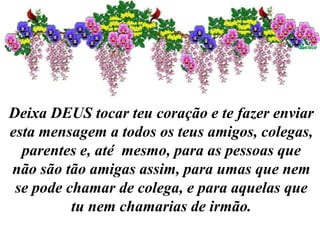 Deixa DEUS tocar teu coração e te fazer enviar
esta mensagem a todos os teus amigos, colegas,
parentes e, até mesmo, para as pessoas que
não são tão amigas assim, para umas que nem
se pode chamar de colega, e para aquelas que
tu nem chamarias de irmão.
 