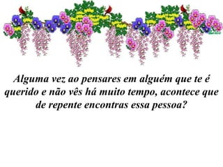 Alguma vez ao pensares em alguém que te é
querido e não vês há muito tempo, acontece que
de repente encontras essa pessoa?
 