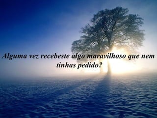 Alguma vez recebeste algo maravilhoso que nem
tinhas pedido?
 