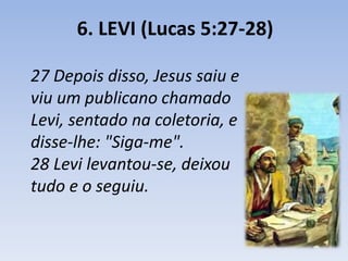 6. LEVI (Lucas 5:27-28) 
27 Depois disso, Jesus saiu e 
viu um publicano chamado 
Levi, sentado na coletoria, e 
disse-lhe: "Siga-me". 
28 Levi levantou-se, deixou 
tudo e o seguiu. 
 