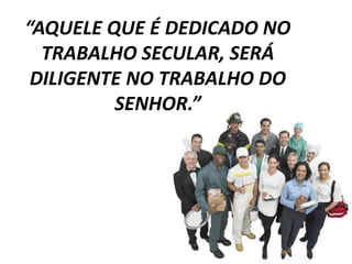 “AQUELE QUE É DEDICADO NO 
TRABALHO SECULAR, SERÁ 
DILIGENTE NO TRABALHO DO 
SENHOR.” 
 