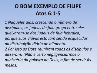 O BOM EXEMPLO DE FILIPE 
Atos 6:1-5 
1 Naqueles dias, crescendo o número de 
discípulos, os judeus de fala grega entre eles 
queixaram-se dos judeus de fala hebraica, 
porque suas viúvas estavam sendo esquecidas 
na distribuição diária de alimento. 
2 Por isso os Doze reuniram todos os discípulos e 
disseram: "Não é certo negligenciarmos o 
ministério da palavra de Deus, a fim de servir às 
mesas. 
 