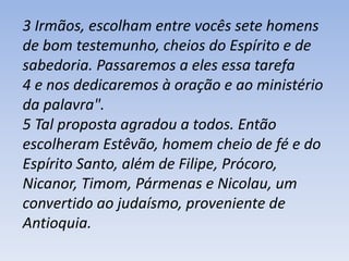 3 Irmãos, escolham entre vocês sete homens 
de bom testemunho, cheios do Espírito e de 
sabedoria. Passaremos a eles essa tarefa 
4 e nos dedicaremos à oração e ao ministério 
da palavra". 
5 Tal proposta agradou a todos. Então 
escolheram Estêvão, homem cheio de fé e do 
Espírito Santo, além de Filipe, Prócoro, 
Nicanor, Timom, Pármenas e Nicolau, um 
convertido ao judaísmo, proveniente de 
Antioquia. 
 