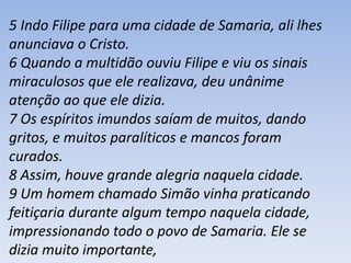 5 Indo Filipe para uma cidade de Samaria, ali lhes 
anunciava o Cristo. 
6 Quando a multidão ouviu Filipe e viu os sinais 
miraculosos que ele realizava, deu unânime 
atenção ao que ele dizia. 
7 Os espíritos imundos saíam de muitos, dando 
gritos, e muitos paralíticos e mancos foram 
curados. 
8 Assim, houve grande alegria naquela cidade. 
9 Um homem chamado Simão vinha praticando 
feitiçaria durante algum tempo naquela cidade, 
impressionando todo o povo de Samaria. Ele se 
dizia muito importante, 
 