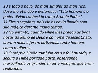 10 e todo o povo, do mais simples ao mais rico, 
dava-lhe atenção e exclamava: "Este homem é o 
poder divino conhecido como Grande Poder". 
11 Eles o seguiam, pois ele os havia iludido com 
sua mágica durante muito tempo. 
12 No entanto, quando Filipe lhes pregou as boas 
novas do Reino de Deus e do nome de Jesus Cristo, 
creram nele, e foram batizados, tanto homens 
como mulheres. 
13 O próprio Simão também creu e foi batizado, e 
seguia a Filipe por toda parte, observando 
maravilhado os grandes sinais e milagres que eram 
realizados. 
 