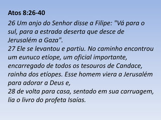Atos 8:26-40 
26 Um anjo do Senhor disse a Filipe: "Vá para o 
sul, para a estrada deserta que desce de 
Jerusalém a Gaza". 
27 Ele se levantou e partiu. No caminho encontrou 
um eunuco etíope, um oficial importante, 
encarregado de todos os tesouros de Candace, 
rainha dos etíopes. Esse homem viera a Jerusalém 
para adorar a Deus e, 
28 de volta para casa, sentado em sua carruagem, 
lia o livro do profeta Isaías. 
 