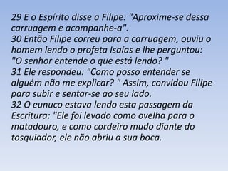 29 E o Espírito disse a Filipe: "Aproxime-se dessa 
carruagem e acompanhe-a". 
30 Então Filipe correu para a carruagem, ouviu o 
homem lendo o profeta Isaías e lhe perguntou: 
"O senhor entende o que está lendo? " 
31 Ele respondeu: "Como posso entender se 
alguém não me explicar? " Assim, convidou Filipe 
para subir e sentar-se ao seu lado. 
32 O eunuco estava lendo esta passagem da 
Escritura: "Ele foi levado como ovelha para o 
matadouro, e como cordeiro mudo diante do 
tosquiador, ele não abriu a sua boca. 
 