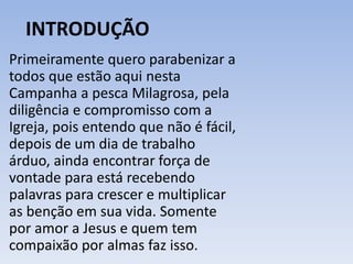 INTRODUÇÃO 
Primeiramente quero parabenizar a 
todos que estão aqui nesta 
Campanha a pesca Milagrosa, pela 
diligência e compromisso com a 
Igreja, pois entendo que não é fácil, 
depois de um dia de trabalho 
árduo, ainda encontrar força de 
vontade para está recebendo 
palavras para crescer e multiplicar 
as benção em sua vida. Somente 
por amor a Jesus e quem tem 
compaixão por almas faz isso. 
 