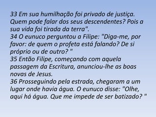 33 Em sua humilhação foi privado de justiça. 
Quem pode falar dos seus descendentes? Pois a 
sua vida foi tirada da terra". 
34 O eunuco perguntou a Filipe: "Diga-me, por 
favor: de quem o profeta está falando? De si 
próprio ou de outro? " 
35 Então Filipe, começando com aquela 
passagem da Escritura, anunciou-lhe as boas 
novas de Jesus. 
36 Prosseguindo pela estrada, chegaram a um 
lugar onde havia água. O eunuco disse: "Olhe, 
aqui há água. Que me impede de ser batizado? " 
 