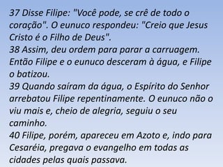 37 Disse Filipe: "Você pode, se crê de todo o 
coração". O eunuco respondeu: "Creio que Jesus 
Cristo é o Filho de Deus". 
38 Assim, deu ordem para parar a carruagem. 
Então Filipe e o eunuco desceram à água, e Filipe 
o batizou. 
39 Quando saíram da água, o Espírito do Senhor 
arrebatou Filipe repentinamente. O eunuco não o 
viu mais e, cheio de alegria, seguiu o seu 
caminho. 
40 Filipe, porém, apareceu em Azoto e, indo para 
Cesaréia, pregava o evangelho em todas as 
cidades pelas quais passava. 
 