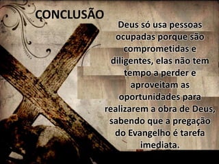 CONCLUSÃO 
Deus só usa pessoas 
ocupadas porque são 
comprometidas e 
diligentes, elas não tem 
tempo a perder e 
aproveitam as 
oportunidades para 
realizarem a obra de Deus, 
sabendo que a pregação 
do Evangelho é tarefa 
imediata. 
