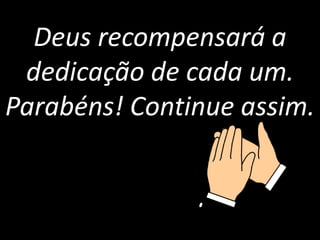 Deus recompensará a 
dedicação de cada um. 
Parabéns! Continue assim. 
 