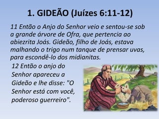 1. GIDEÃO (Juízes 6:11-12) 
11 Então o Anjo do Senhor veio e sentou-se sob 
a grande árvore de Ofra, que pertencia ao 
abiezrita Joás. Gideão, filho de Joás, estava 
malhando o trigo num tanque de prensar uvas, 
para escondê-lo dos midianitas. 
12 Então o anjo do 
Senhor apareceu a 
Gideão e lhe disse: "O 
Senhor está com você, 
poderoso guerreiro". 
 
