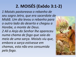 2. MOISÉS (Exôdo 3:1-2) 
1 Moisés pastoreava o rebanho de 
seu sogro Jetro, que era sacerdote de 
Midiã. Um dia levou o rebanho para 
o outro lado do deserto e chegou a 
Horebe, o monte de Deus. 
2 Ali o Anjo do Senhor lhe apareceu 
numa chama de fogo que saía do 
meio de uma sarça. Moisés viu que, 
embora a sarça estivesse em 
chamas, esta não era consumida 
pelo fogo. 
 