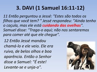 3. DAVI (1 Samuel 16:11-12) 
11 Então perguntou a Jessé: "Estes são todos os 
filhos que você tem? " Jessé respondeu: "Ainda tenho 
o caçula, mas ele está cuidando das ovelhas". 
Samuel disse: "Traga-o aqui; não nos sentaremos 
para comer até que ele chegue". 
12 Então Jessé mandou 
chamá-lo e ele veio. Ele era 
ruivo, de belos olhos e boa 
aparência. Então o Senhor 
disse a Samuel: "É este! 
Levante-se e unja-o". 
 