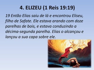 4. ELIZEU (1 Reis 19:19) 
19 Então Elias saiu de lá e encontrou Eliseu, 
filho de Safate. Ele estava arando com doze 
parelhas de bois, e estava conduzindo a 
décima-segunda parelha. Elias o alcançou e 
lançou a sua capa sobre ele. 
 